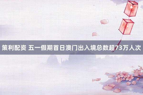 策利配资 五一假期首日澳门出入境总数超73万人次