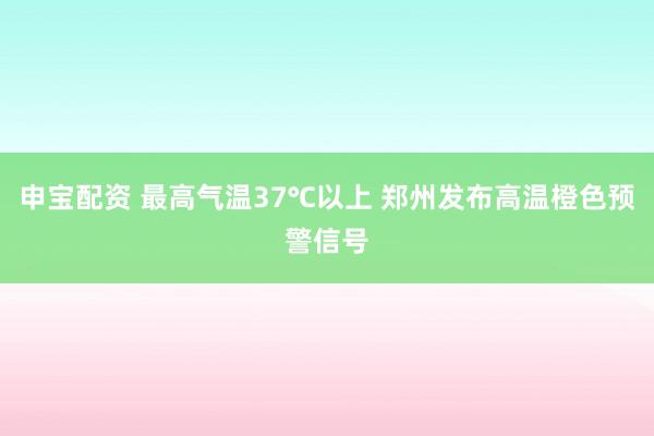 申宝配资 最高气温37℃以上 郑州发布高温橙色预警信号