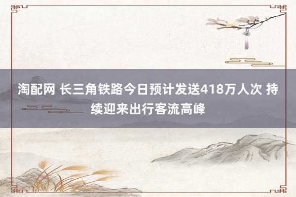 淘配网 长三角铁路今日预计发送418万人次 持续迎来出行客流高峰