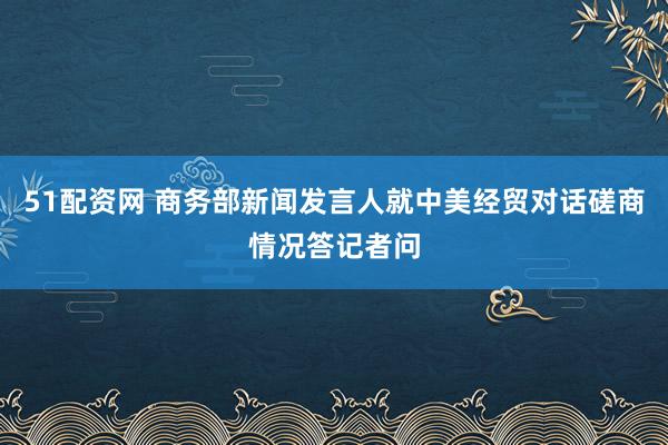 51配资网 商务部新闻发言人就中美经贸对话磋商情况答记者问