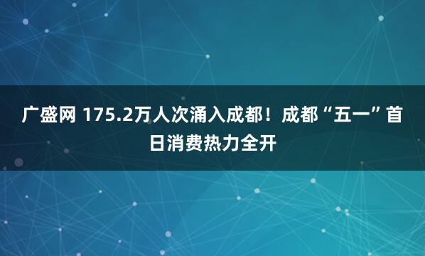 广盛网 175.2万人次涌入成都！成都“五一”首日消费热力全开