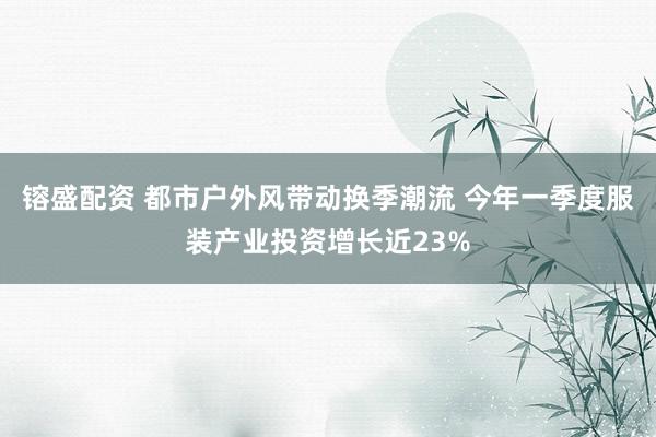 镕盛配资 都市户外风带动换季潮流 今年一季度服装产业投资增长近23%