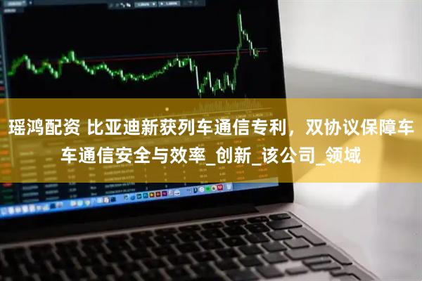 瑶鸿配资 比亚迪新获列车通信专利，双协议保障车车通信安全与效率_创新_该公司_领域