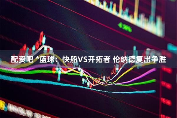 配资吧 *篮球：快船VS开拓者 伦纳德复出争胜