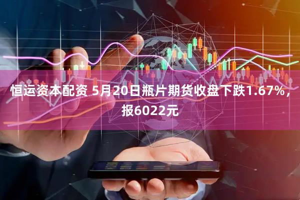 恒运资本配资 5月20日瓶片期货收盘下跌1.67%，报6022元