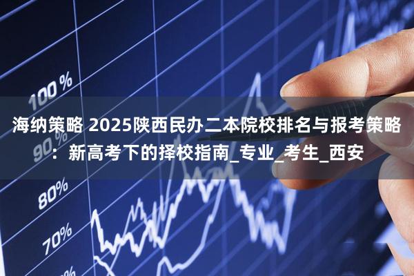 海纳策略 2025陕西民办二本院校排名与报考策略：新高考下的择校指南_专业_考生_西安