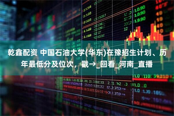 乾鑫配资 中国石油大学(华东)在豫招生计划、历年最低分及位次，戳→_回看_河南_直播