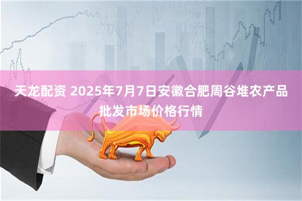 天龙配资 2025年7月7日安徽合肥周谷堆农产品批发市场价格行情