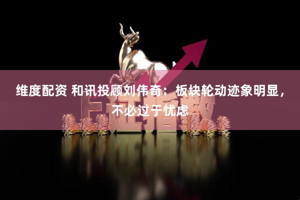 维度配资 和讯投顾刘伟奇：板块轮动迹象明显，不必过于忧虑