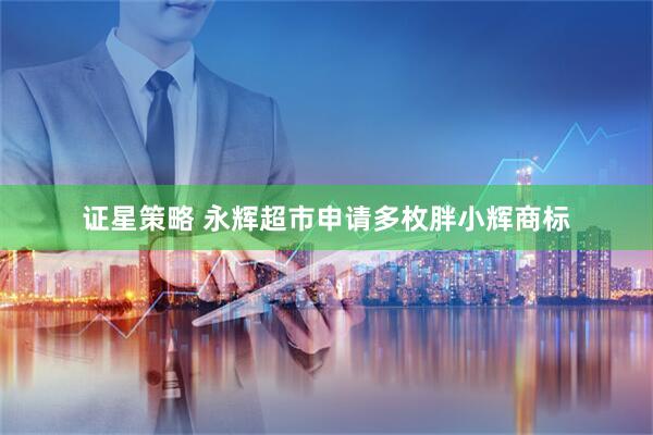 证星策略 永辉超市申请多枚胖小辉商标