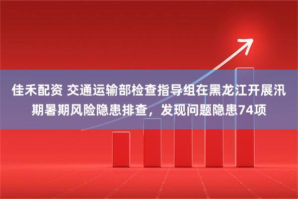 佳禾配资 交通运输部检查指导组在黑龙江开展汛期暑期风险隐患排查，发现问题隐患74项