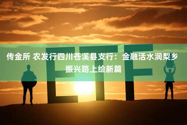 传金所 农发行四川苍溪县支行：金融活水润梨乡 振兴路上绘新篇