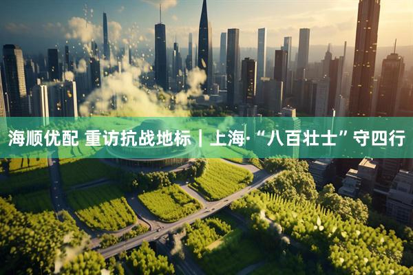 海顺优配 重访抗战地标｜上海·“八百壮士”守四行