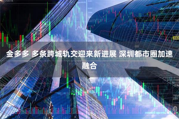 金多多 多条跨城轨交迎来新进展 深圳都市圈加速融合