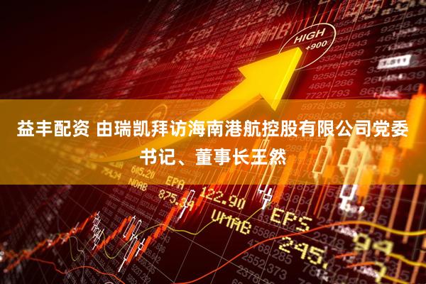 益丰配资 由瑞凯拜访海南港航控股有限公司党委书记、董事长王然