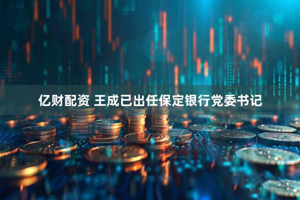 亿财配资 王成已出任保定银行党委书记