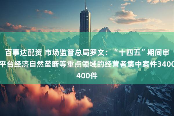 百事达配资 市场监管总局罗文：“十四五”期间审结平台经济自然垄断等重点领域的经营者集中案件3400件