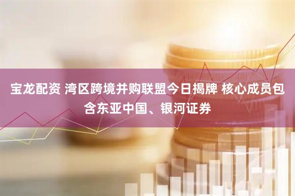 宝龙配资 湾区跨境并购联盟今日揭牌 核心成员包含东亚中国、银河证券