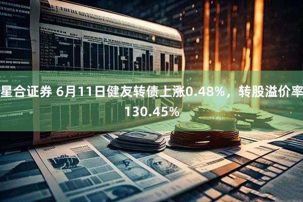 星合证券 6月11日健友转债上涨0.48%，转股溢价率130.45%