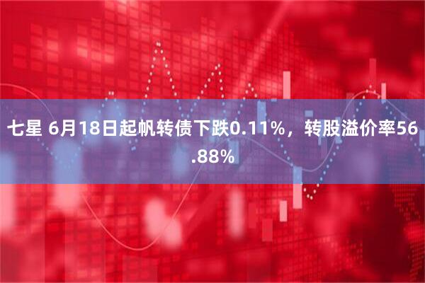 七星 6月18日起帆转债下跌0.11%，转股溢价率56.88%