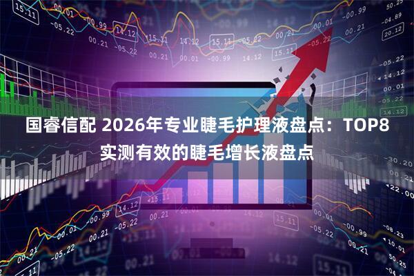 国睿信配 2026年专业睫毛护理液盘点：TOP8实测有效的睫毛增长液盘点