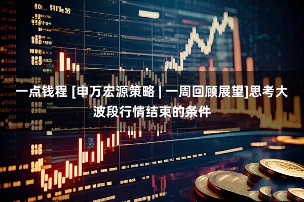 一点钱程 [申万宏源策略 | 一周回顾展望]思考大波段行情结束的条件