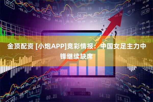 金顶配资 [小炮APP]竞彩情报：中国女足主力中锋继续缺席