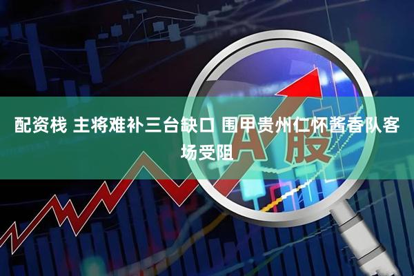 配资栈 主将难补三台缺口 围甲贵州仁怀酱香队客场受阻